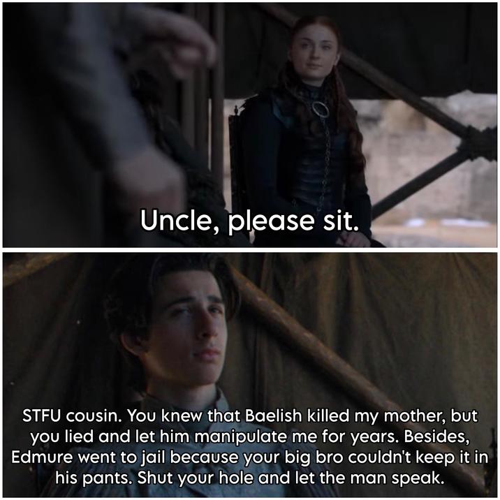 Uncle, please sit. STFU cousin. You knew that Baelish killed my mother, but you lied and let him manipulate me for years. Besides, Edmure went to jail because your big bro couldn't keep it in his pants. Shut your hole and let the man speak.