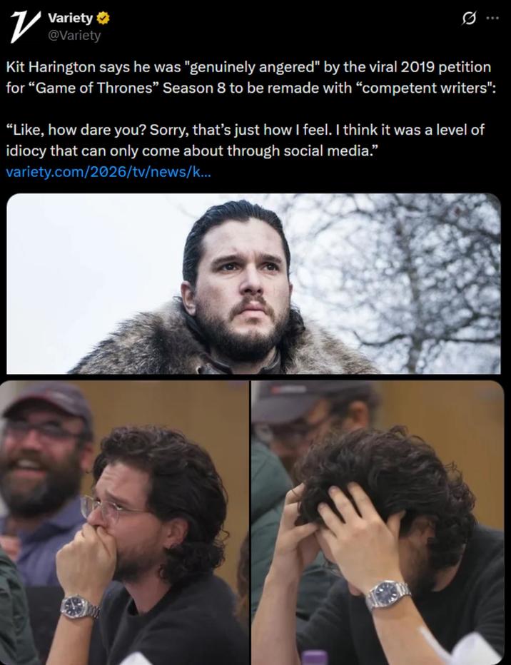 ✓ Variety ☑ @Variety Kit Harington says he was "genuinely angered" by the viral 2019 petition for "Game of Thrones" Season 8 to be remade with "competent writers": "Like, how dare you? Sorry, that's just how I feel. I think it was a level of idiocy that can only come about through social media.” variety.com/2026/tv/news/k...