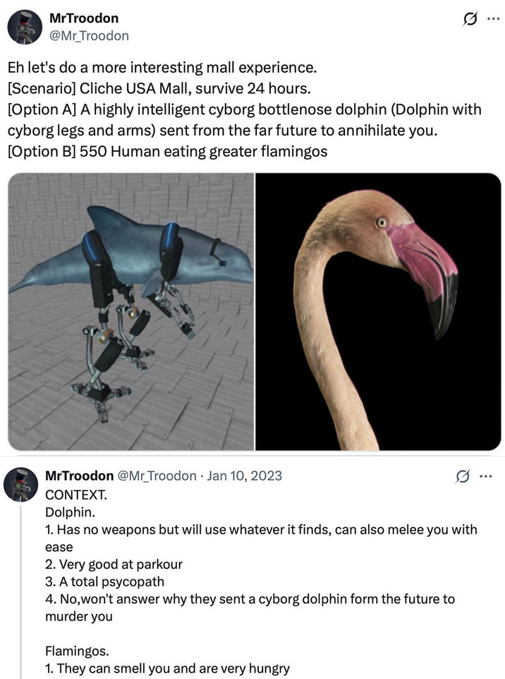 MrTroodon @Mr_Troodon Eh let's do a more interesting mall experience. [Scenario] Cliche USA Mall, survive 24 hours. Q [Option A] A highly intelligent cyborg bottlenose dolphin (Dolphin with cyborg legs and arms) sent from the far future to annihilate you. [Option B] 550 Human eating greater flamingos MrTroodon @Mr_Troodon Jan 10, 2023 CONTEXT. Dolphin. 1. Has no weapons but will use whatever it finds, can also melee you with ease 2. Very good at parkour 3. A total psycopath 4. No, won't answer why they sent a cyborg dolphin form the future to murder you Flamingos. 1. They can smell you and are very hungry