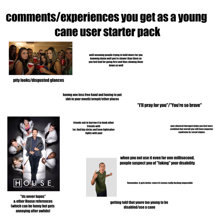 comments/experiences you get as a young cane user starter pack pity looks/disgusted glances well-meaning people trying to hold doors for you knowing damn well you're slower than them so you feel bad for going first and thus slowing them down as well having one less free hand and having to put s--- in your mouth/armpit/other places "I'll pray for you"/"You're so brave" friends ask to borrow it to bonk other friends with (or, find big sticks and have lightsaber fights with you) your physical therapist helps you feel more confident but overall you still have impostor syndrome bc social stigma when you not use it even for one millisecond, people suspect you of "faking" your disability HOUSE "its never lupus" .M.D. & other House references (which can be funny but gets annoying after awhile) Remember, it gets better, even if it seems really f------ impossible getting told that youre too young to be disabled/use a cane