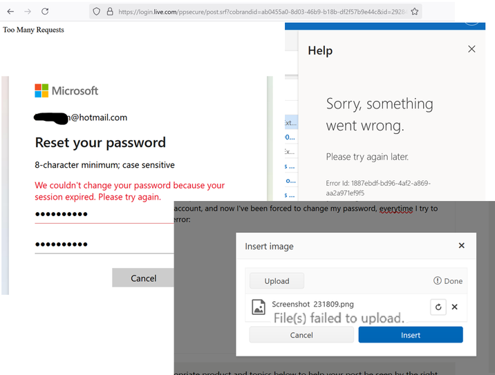 ← → C Too Many Requests ◇ 8 https://login.live.com/ppsecure/post.srf?cobrandid=ab0455a0-8d03-46b9-b18b-df2f57b9e44c&id=29284 ✩ Help Microsoft @hotmail.com Reset your password 8-character minimum; case sensitive We couldn't change your password because your session expired. Please try again. Ext... Sorry, something went wrong. 0... Ex... Please try again later. 5... O... Error Id: 1887ebdf-bd96-4af2-a869- aa2a971ef9f5 5 ... account, and now I've been forced to change my password, everytime I try to .......... Cancel error: Insert image Upload Screenshot 231809.png File(s) failed to upload.. Cancel Insert opriate product and tonics below to help your post be seen by the right 0 Done ☑
