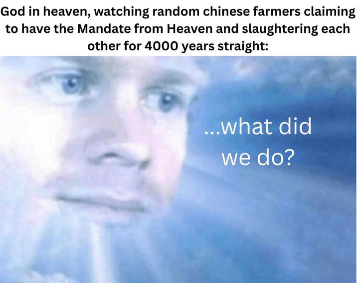 God in heaven, watching random chinese farmers claiming to have the Mandate from Heaven and slaughtering each other for 4000 years straight: ...what did we do?