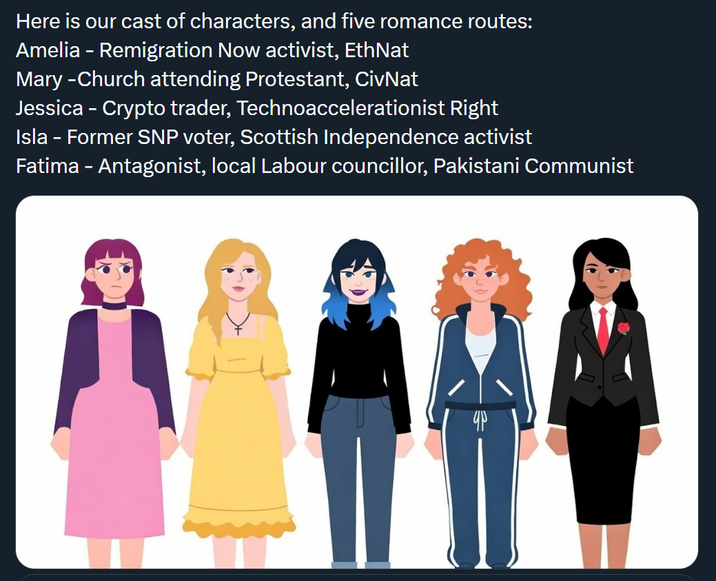 Here is our cast of characters, and five romance routes: Amelia - Remigration Now activist, EthNat Mary -Church attending Protestant, CivNat Jessica - Crypto trader, Technoaccelerationist Right Isla - Former SNP voter, Scottish Independence activist Fatima - Antagonist, local Labour councillor, Pakistani Communist