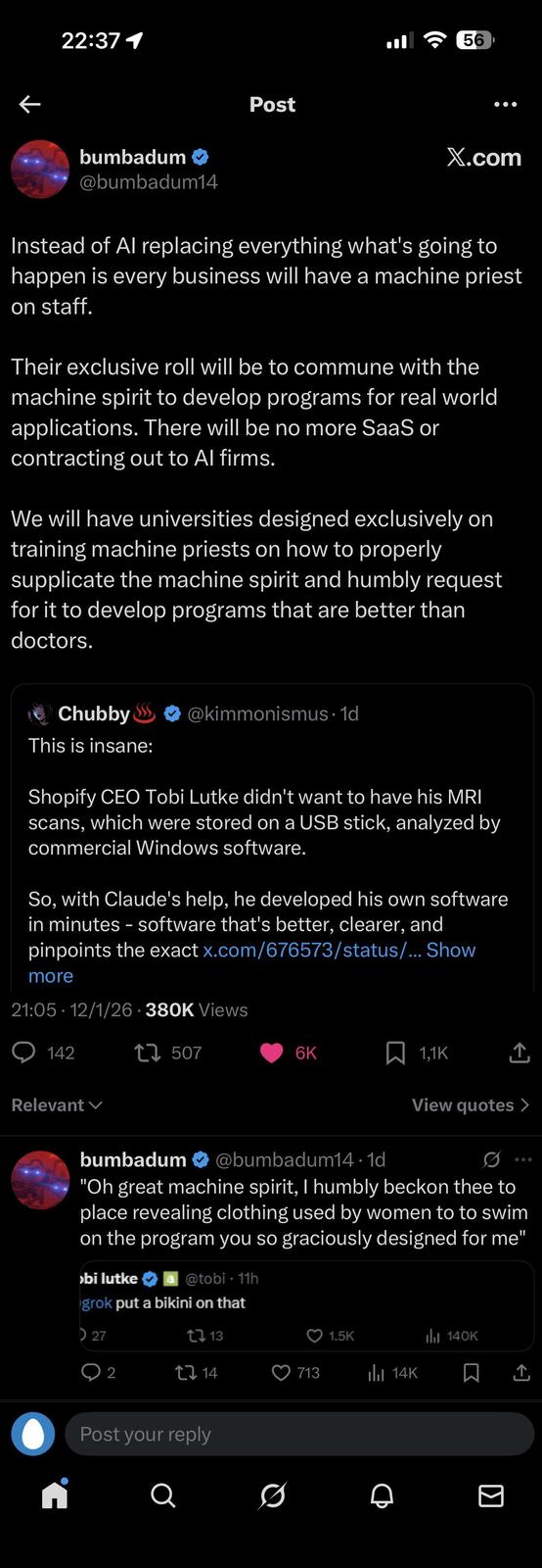 22:37 1 bumbadum → @bumbadum14 56 Post X.com Instead of Al replacing everything what's going to happen is every business will have a machine priest on staff. Their exclusive roll will be to commune with the machine spirit to develop programs for real world applications. There will be no more SaaS or contracting out to Al firms. We will have universities designed exclusively on training machine priests on how to properly supplicate the machine spirit and humbly request for it to develop programs that are better than doctors. Chubby This is insane: @kimmonismus. 1d Shopify CEO Tobi Lutke didn't want to have his MRI scans, which were stored on a USB stick, analyzed by commercial Windows software. So, with Claude's help, he developed his own software in minutes - software that's better, clearer, and pinpoints the exact x.com/676573/status/... Show more 21:05. 12/1/26-380K Views 142 Relevant 17507 6K 1,1K View quotes > bumbadum ❤ @bumbadum14.1d "Oh great machine spirit, I humbly beckon thee to place revealing clothing used by women to to swim on the program you so graciously designed for me" >bi lutke @tobi - 11h grok put a bikini on that 27 tl 13 1.5K Ilil 140K ○ 2 [ 14 713 Il 14K Post your reply Q