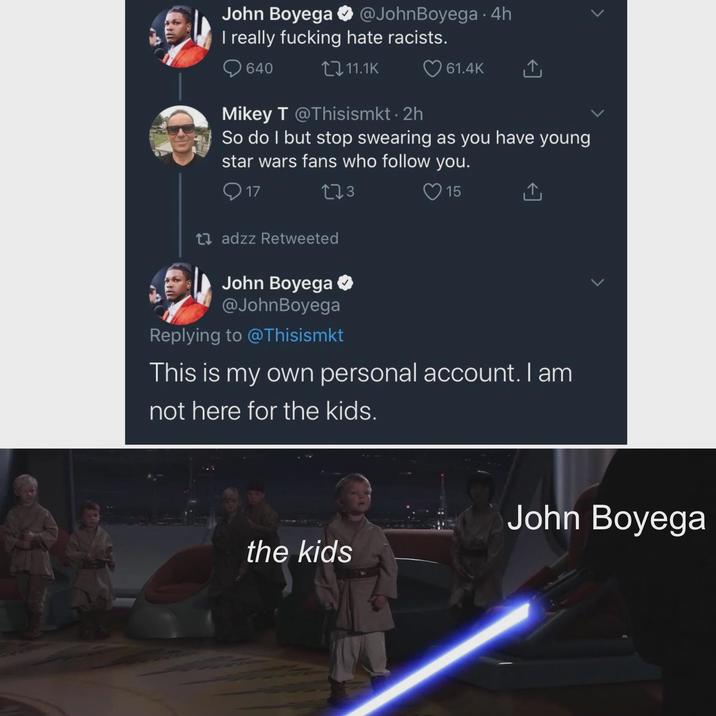 John Boyega @JohnBoyega - 4h I really f------ hate racists. 640 11.1K 61.4K Mikey T @Thisismkt. 2h So do I but stop swearing as you have young star wars fans who follow you. 17 273 15 ↑ tadzz Retweeted John Boyega @JohnBoyega Replying to @Thisismkt This is my own personal account. I am not here for the kids. John Boyega the kids