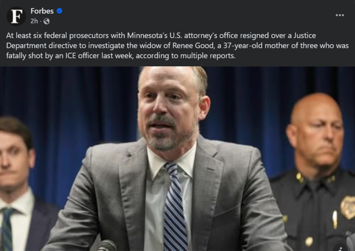 F Forbes 2h-> At least six federal prosecutors with Minnesota's U.S. attorney's office resigned over a Justice Department directive to investigate the widow of Renee Good, a 37-year-old mother of three who was fatally shot by an ICE officer last week, according to multiple reports.