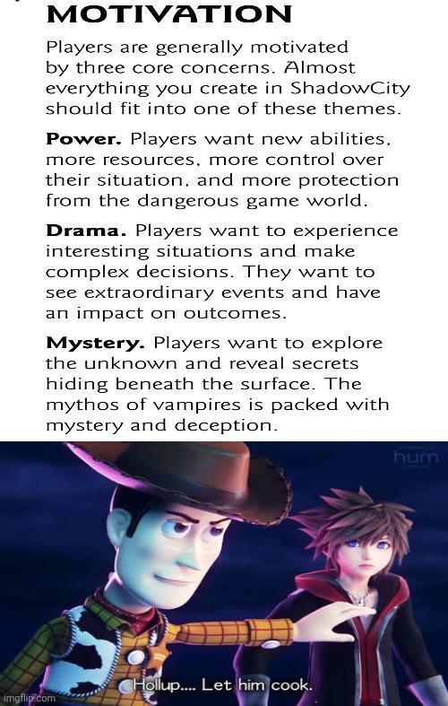 MOTIVATION Players are generally motivated by three core concerns. Almost everything you create in ShadowCity should fit into one of these themes. Power. Players want new abilities. more resources, more control over their situation, and more protection from the dangerous game world. Drama. Players want to experience interesting situations and make complex decisions. They want to see extraordinary events and have an impact on outcomes. Mystery. Players want to explore the unknown and reveal secrets hiding beneath the surface. The mythos of vampires is packed with mystery and deception. imgflip.com Hollup.... Let him cook. hum