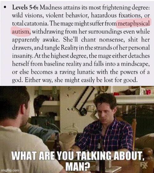 Levels 5-6: Madness attains its most frightening degree: wild visions, violent behavior, hazardous fixations, or total catatonia. The mage might suffer from metaphysical autism, withdrawing from her surroundings even while apparently awake. She'll chant nonsense, s--- her drawers, and tangle Reality in the strands of her personal insanity. At the highest degree, the mage either detaches herself from baseline reality and falls into a mindscape, or else becomes a raving lunatic with the powers of a god. Either way, she might easily be lost for good. WHAT ARE YOU TALKING ABOUT, MAN? imgflip.com FX