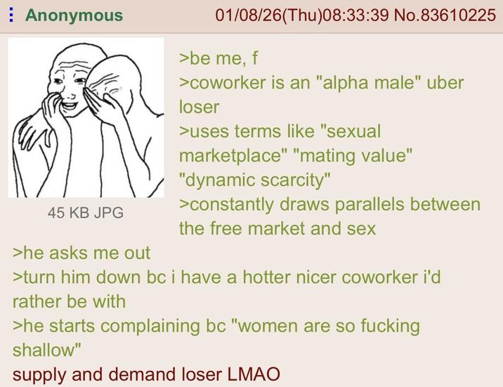 Anonymous 45 KB JPG >he asks me out 01/08/26(Thu)08:33:39 No.83610225 >be me, f >coworker is an "alpha male" uber loser >uses terms like "sexual marketplace" "mating value" "dynamic scarcity" >constantly draws parallels between the free market and sex >turn him down bc i have a hotter nicer coworker i'd rather be with >he starts complaining bc "women are so f------ shallow" supply and demand loser LMAO