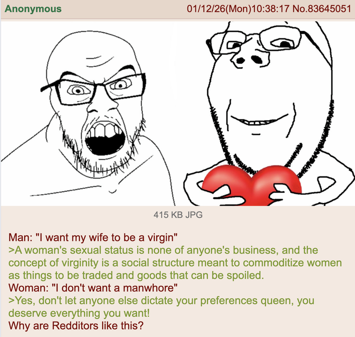 Anonymous 01/12/26(Mon) 10:38:17 No.83645051 415 KB JPG Man: "I want my wife to be a virgin" >A woman's sexual status is none of anyone's business, and the concept of virginity is a social structure meant to commoditize women as things to be traded and goods that can be spoiled. Woman: "I don't want a manwhore" >Yes, don't let anyone else dictate your preferences queen, you deserve everything you want! Why are Redditors like this?