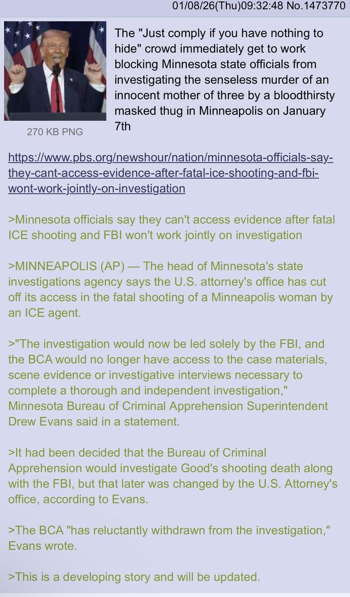 01/08/26(Thu)09:32:48 No.1473770 The "Just comply if you have nothing to hide" crowd immediately get to work blocking Minnesota state officials from investigating the senseless murder of an innocent mother of three by a bloodthirsty masked thug in Minneapolis on January 7th 270 KB PNG https://www.pbs.org/newshour/nation/minnesota-officials-say- they-cant-access-evidence-after-fatal-ice-shooting-and-fbi- wont-work-jointly-on-investigation >Minnesota officials say they can't access evidence after fatal ICE shooting and FBI won't work jointly on investigation - >MINNEAPOLIS (AP) — The head of Minnesota's state investigations agency says the U.S. attorney's office has cut off its access in the fatal shooting of a Minneapolis woman by an ICE agent. >"The investigation would now be led solely by the FBI, and the BCA would no longer have access to the case materials, scene evidence or investigative interviews necessary to complete a thorough and independent investigation," Minnesota Bureau of Criminal Apprehension Superintendent Drew Evans said in a statement. >It had been decided that the Bureau of Criminal Apprehension would investigate Good's shooting death along with the FBI, but that later was changed by the U.S. Attorney's office, according to Evans. >The BCA "has reluctantly withdrawn from the investigation," Evans wrote. >This is a developing story and will be updated.