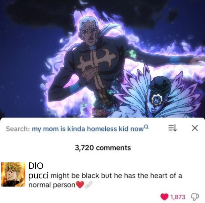 Hr 7 Search: my mom is kinda homeless kid now = X 3,720 comments DIO pucci might be black but he has the heart of a normal person 1,873