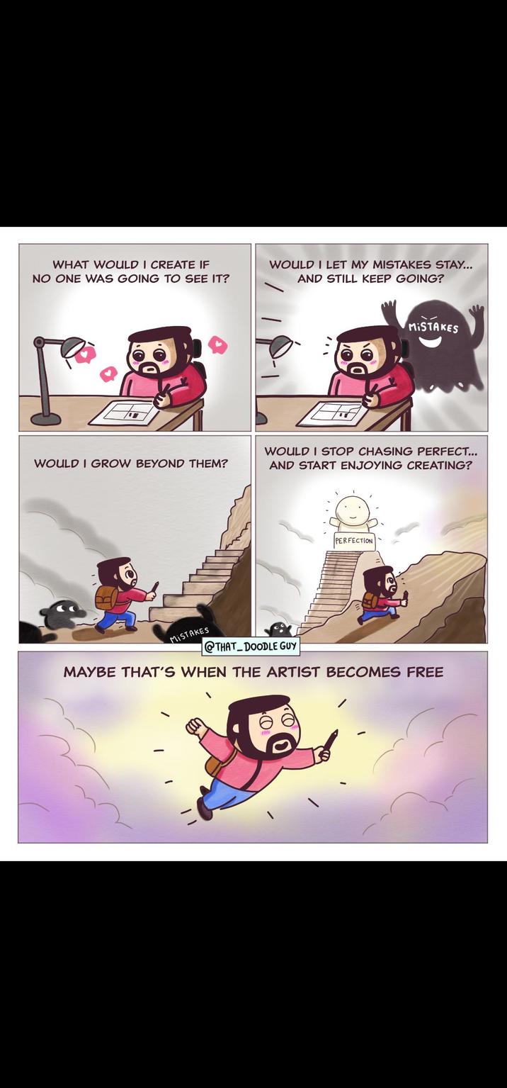WHAT WOULD I CREATE IF NO ONE WAS GOING TO SEE IT? WOULD I GROW BEYOND THEM? MISTAKES WOULD I LET MY MISTAKES STAY... AND STILL KEEP GOING? MISTAKES WOULD I STOP CHASING PERFECT... AND START ENJOYING CREATING? PERFECTION @THAT DOODLE GUY MAYBE THAT'S WHEN THE ARTIST BECOMES FREE