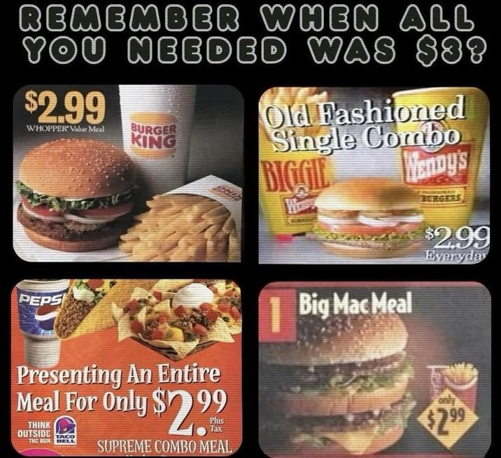 REMEMBER WHEN ALL YOU NEEDED WAS $88 $2.99 WHOPPER Value Meal BURGER KING Old Fashioned Single Combo BIGGIE Wendy's PEPS Presenting An Entire Meal For Only $2.99 THINK OUTSIDE TACO THE BUN BELL SUPREME COMBO MEAL Big Mac Meal $2.99 Everyday $2.99