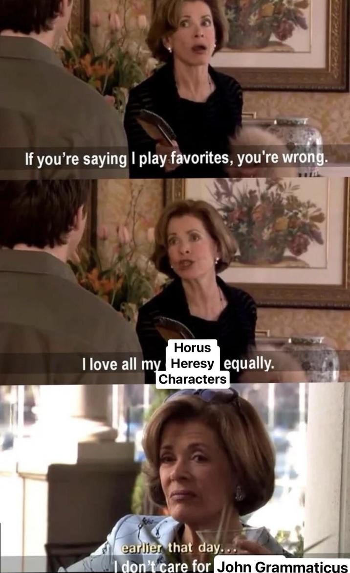 If you're saying I play favorites, you're wrong. Horus I love all my Heresy equally. Characters earlier that day... I don't care for John Grammaticus