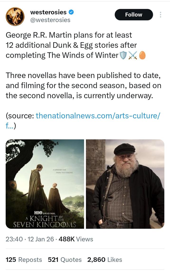 westerosies * @westerosies Follow George R.R. Martin plans for at least 12 additional Dunk & Egg stories after completing The Winds of Winter XO Three novellas have been published to date, and filming for the second season, based on the second novella, is currently underway. (source: thenationalnews.com/arts-culture/ f...) A JOURNEY TAR FROM THE THRONE HBO ORIGINAL A KNIGHT THE SEVEN KINGDOMS 23:40 12 Jan 26 488K Views 125 Reposts 521 Quotes 2,860 Likes