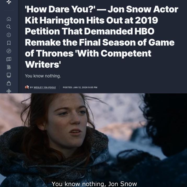 G Q ☐ 0000 'How Dare You?'-Jon Snow Actor Kit Harington Hits Out at 2019 Petition That Demanded HBO Remake the Final Season of Game of Thrones 'With Competent Writers' You know nothing. BY WESLEY YIN-POOLE POSTED: JAN 12, 2026 9:05 PM You know nothing, Jon Snow