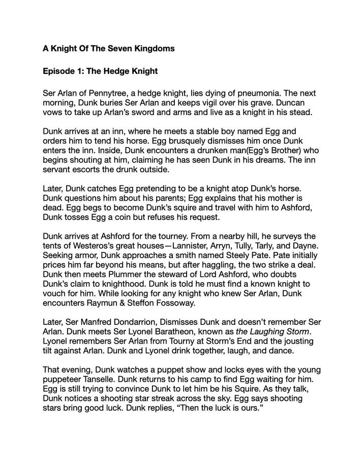 A Knight Of The Seven Kingdoms Episode 1: The Hedge Knight Ser Arlan of Pennytree, a hedge knight, lies dying of pneumonia. The next morning, Dunk buries Ser Arlan and keeps vigil over his grave. Duncan vows to take up Arlan's sword and arms and live as a knight in his stead. Dunk arrives at an inn, where he meets a stable boy named Egg and orders him to tend his horse. Egg brusquely dismisses him once Dunk enters the inn. Inside, Dunk encounters a drunken man(Egg's Brother) who begins shouting at him, claiming he has seen Dunk in his dreams. The inn servant escorts the drunk outside. Later, Dunk catches Egg pretending to be a knight atop Dunk's horse. Dunk questions him about his parents; Egg explains that his mother is dead. Egg begs to become Dunk's squire and travel with him to Ashford, Dunk tosses Egg a coin but refuses his request. Dunk arrives at Ashford for the tourney. From a nearby hill, he surveys the tents of Westeros's great houses-Lannister, Arryn, Tully, Tarly, and Dayne. Seeking armor, Dunk approaches a smith named Steely Pate. Pate initially prices him far beyond his means, but after haggling, the two strike a deal. Dunk then meets Plummer the steward of Lord Ashford, who doubts Dunk's claim to knighthood. Dunk is told he must find a known knight to vouch for him. While looking for any knight who knew Ser Arlan, Dunk encounters Raymun & Steffon Fossoway. Later, Ser Manfred Dondarrion, Dismisses Dunk and doesn't remember Ser Arlan. Dunk meets Ser Lyonel Baratheon, known as the Laughing Storm. Lyonel remembers Ser Arlan from Tourny at Storm's End and the jousting tilt against Arlan. Dunk and Lyonel drink together, laugh, and dance. That evening, Dunk watches a puppet show and locks eyes with the young puppeteer Tanselle. Dunk returns to his camp to find Egg waiting for him. Egg is still trying to convince Dunk to let him be his Squire. As they talk, Dunk notices a shooting star streak across the sky. Egg says shooting stars bring good luck. Dunk replies, "Then the luck is ours."