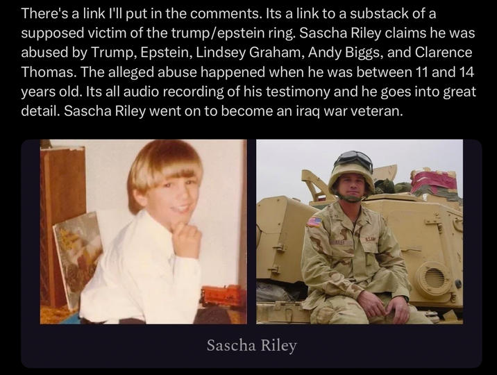There's a link I'll put in the comments. Its a link to a substack of a supposed victim of the trump/epstein ring. Sascha Riley claims he was abused by Trump, Epstein, Lindsey Graham, Andy Biggs, and Clarence Thomas. The alleged abuse happened when he was between 11 and 14 years old. Its all audio recording of his testimony and he goes into great detail. Sascha Riley went on to become an iraq war veteran. Sascha Riley RILEY USANY