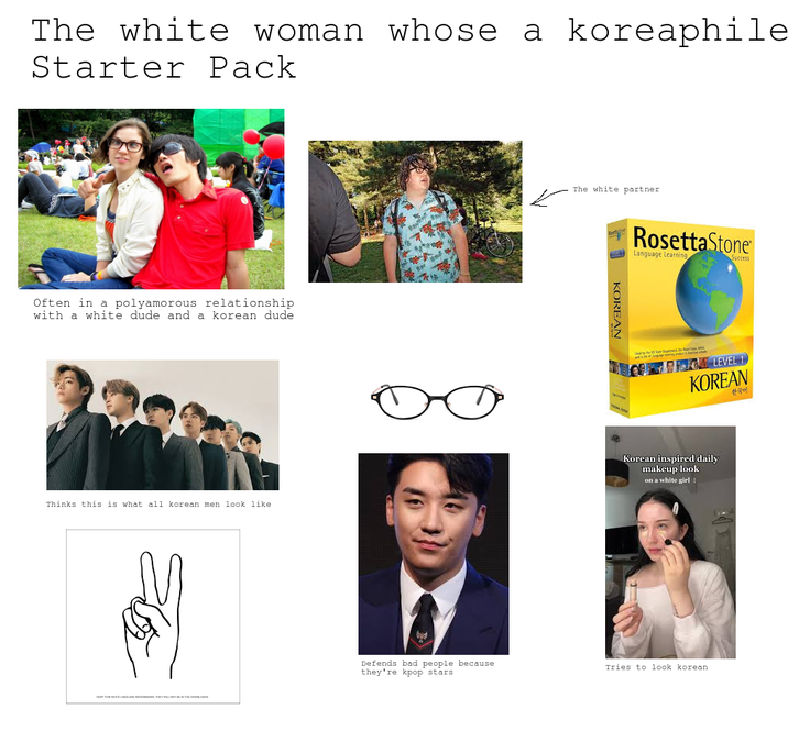 The white woman whose a koreaphile Starter Pack Often in a polyamorous relationship with a white dude and a korean dude Thinks this is what all korean men look like Defends bad people because they're kpop stars The white partner KOREAN Rosetta Stone Language Learning Success LEVEL 1 KOREAN 한국어 Korean inspired daily makeup look on a white girl Tries to look korean