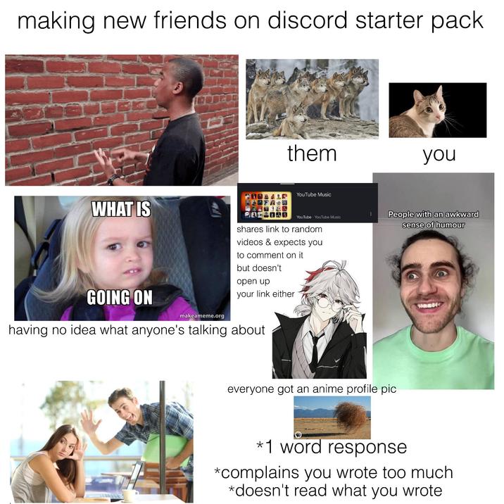making new friends on discord starter pack them you YouTube Music WHAT IS GOING ON makeameme.org YouTube YouTube Music shares link to random videos & expects you to comment on it but doesn't open up your link either having no idea what anyone's talking about People with an awkward sense of humour everyone got an anime profile pic *1 word response *complains you wrote too much *doesn't read what you wrote