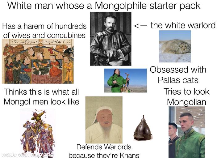 White man whose a Mongolphile starter pack Has a harem of hundreds. of wives and concubines <- the white warlord نہ رز بار کا ہے پرسش ساخته در ستونش بگردون به افراخته Thinks this is what all Mongol men look like Obsessed with Pallas cats Tries to look Mongolian made with mématic Defends Warlords because they're Khans