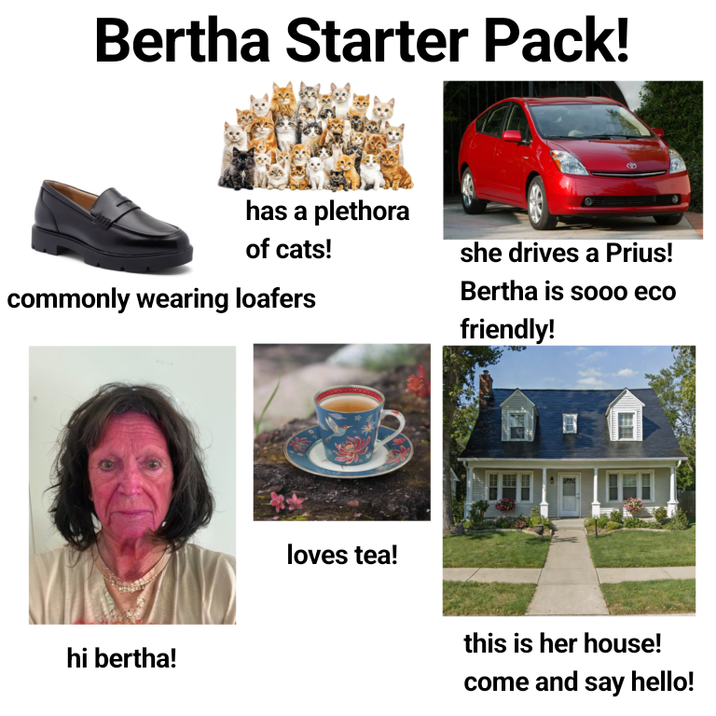 Bertha Starter Pack! has a plethora of cats! commonly wearing loafers hi bertha! loves tea! she drives a Prius! Bertha is sooo eco friendly! this is her house! come and say hello!