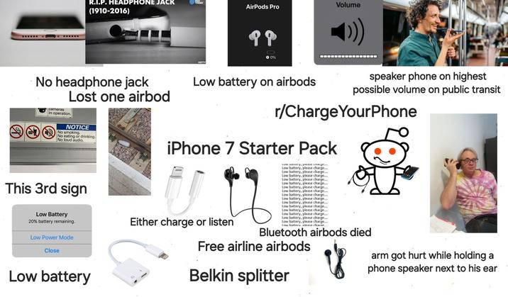 R.I.P. HEADPHONE JACK (1910-2016) Volume TODAY AirPods Pro GETTY → 0% ▬▬▬▬▬▬▬▬▬▬▬▬▬▬▬▬ No headphone jack cameras in operation. Lost one airbod NOTICE No smoking. No eating or drinking. No loud audio. Low battery on airbods speaker phone on highest possible volume on public transit r/ChargeYourPhone iPhone 7 Starter Pack LUW Dallery, please charge... Low battery, please charge... Low battery, please charge... Low battery, please charge... Low battery, please charge... Low battery, please charge... This 3rd sign Low Battery 20% battery remaining. Low Power Mode Close Low battery Either charge or listen Low battery, please charge... Low battery, please charge... Low battery, please charge... Low battery, please charge... Low battery, please charge... Low battery, please charge... Low battery, please charge.... Low battery, please charge.... Low battery, please charge.... Low battery, please charge... Low battery. please charge. Bluetooth airbods died Free airline airbods Belkin splitter arm got hurt while holding a phone speaker next to his ear