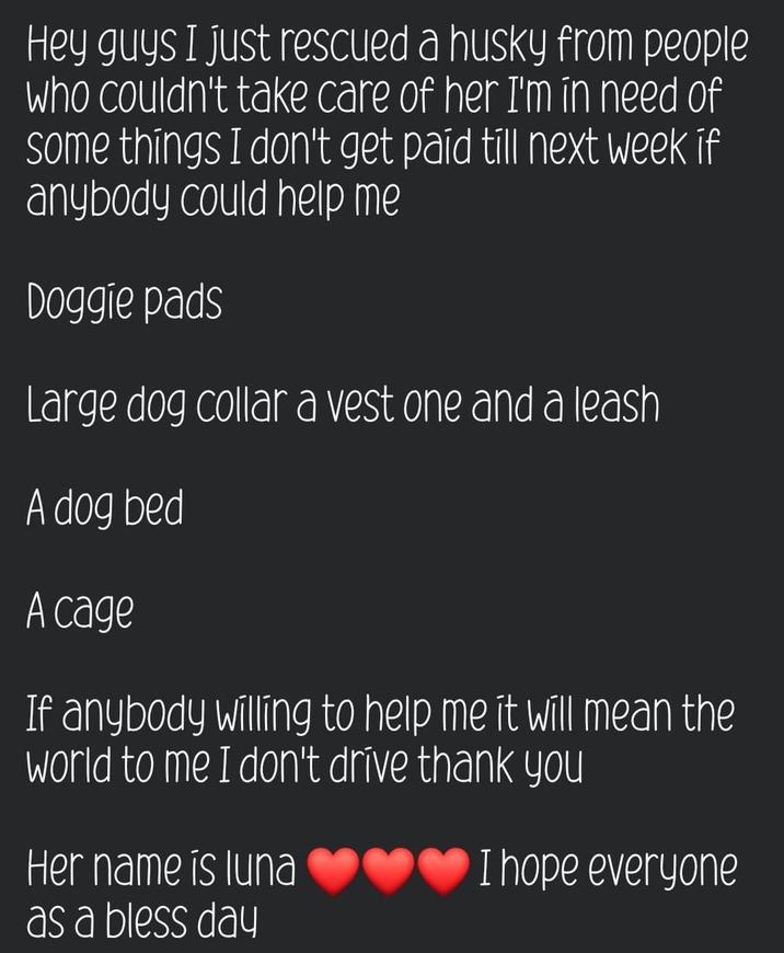Hey guys I just rescued a husky from people who couldn't take care of her I'm in need of some things I don't get paid till next week if anybody could help me Doggie pads Large dog collar a vest one and a leash A dog bed A cage If anybody willing to help me it will mean the world to me I don't drive thank you Her name is luna as a bless day I hope everyone