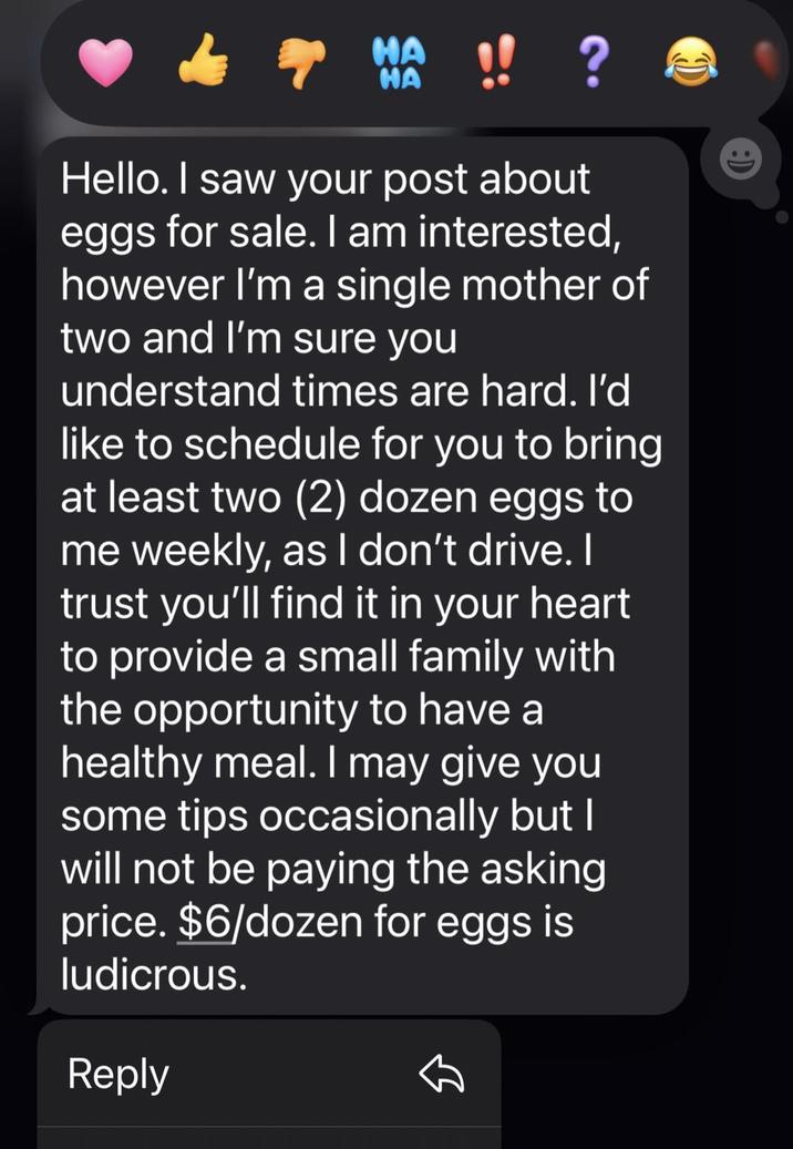 HA NO !! ? HA Hello. I saw your post about eggs for sale. I am interested, however I'm a single mother of two and I'm sure you understand times are hard. I'd like to schedule for you to bring at least two (2) dozen eggs to me weekly, as I don't drive. I trust you'll find it in your heart to provide a small family with the opportunity to have a healthy meal. I may give you some tips occasionally but I will not be paying the asking price. $6/dozen for eggs is ludicrous. Reply