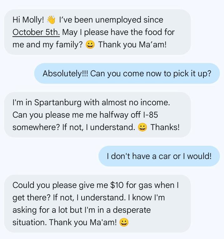 Hi Molly! I've been unemployed since October 5th. May I please have the food for me and my family? Thank you Ma'am! Absolutely!!! Can you come now to pick it up? I'm in Spartanburg with almost no income. Can you please me me halfway off I-85 somewhere? If not, I understand. Thanks! I don't have a car or I would! Could you please give me $10 for gas when I get there? If not, I understand. I know I'm asking for a lot but I'm in a desperate situation. Thank you Ma'am!