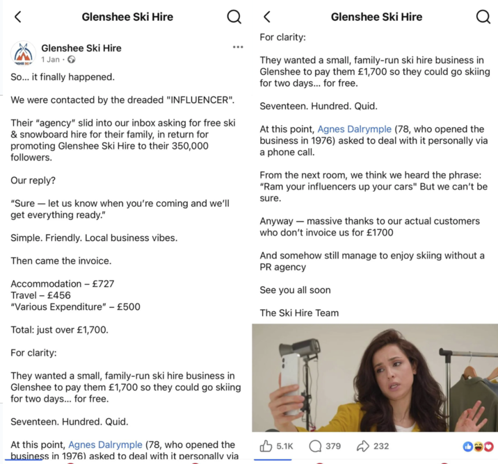 > Glenshee Ski Hire Q < Glenshee Ski Hire Q NSHEE SKI Glenshee Ski Hire 1 Jan So... it finally happened. We were contacted by the dreaded "INFLUENCER". Their "agency" slid into our inbox asking for free ski & snowboard hire for their family, in return for promoting Glenshee Ski Hire to their 350,000 followers. Our reply? "Sure - let us know when you're coming and we'll get everything ready." Simple. Friendly. Local business vibes. Then came the invoice. Accommodation - £727 ... For clarity: They wanted a small, family-run ski hire business in Glenshee to pay them £1,700 so they could go skiing for two days... for free. Seventeen. Hundred. Quid. At this point, Agnes Dalrymple (78, who opened the business in 1976) asked to deal with it personally via a phone call. From the next room, we think we heard the phrase: "Ram your influencers up your cars" But we can't be sure. Anyway ― massive thanks to our actual customers who don't invoice us for £1700 And somehow still manage to enjoy skiing without a PR agency See you all soon The Ski Hire Team Travel £456 "Various Expenditure" - £500 Total: just over £1,700. For clarity: They wanted a small, family-run ski hire business in Glenshee to pay them £1,700 so they could go skiing for two days... for free. Seventeen. Hundred. Quid. At this point, Agnes Dalrymple (78, who opened the business in 1976) asked to deal with it personally via 5.1K Q379 232
