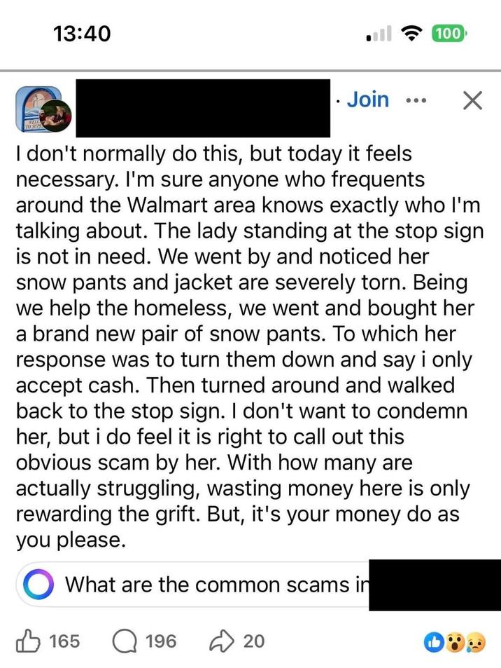 13:40 . Join 100 TO SUPE I don't normally do this, but today it feels. necessary. I'm sure anyone who frequents. around the Walmart area knows exactly who I'm talking about. The lady standing at the stop sign is not in need. We went by and noticed her snow pants and jacket are severely torn. Being we help the homeless, we went and bought her a brand new pair of snow pants. To which her response was to turn them down and say i only accept cash. Then turned around and walked back to the stop sign. I don't want to condemn her, but i do feel it is right to call out this obvious scam by her. With how many are actually struggling, wasting money here is only rewarding the grift. But, it's your money do as you please. What are the common scams in 165 Q 196 20