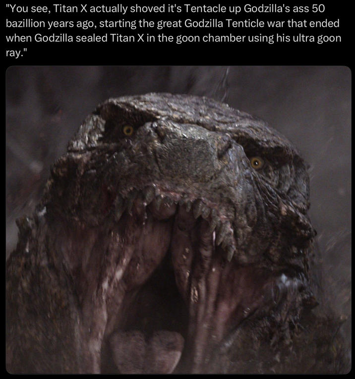 "You see, Titan X actually shoved it's Tentacle up Godzilla's ass 50 bazillion years ago, starting the great Godzilla Tenticle war that ended when Godzilla sealed Titan X in the goon chamber using his ultra goon ray."