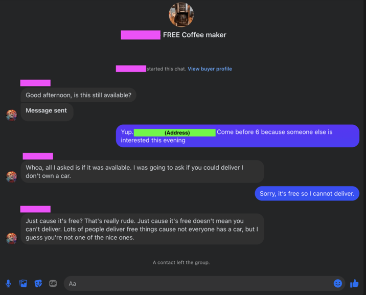 Good afternoon, is this still available? Message sent FREE Coffee maker started this chat. View buyer profile Yup. (Address) Come before 6 because someone else is interested this evening Whoa, all I asked is if it was available. I was going to ask if you could deliver I don't own a car. Just cause it's free? That's really rude. Just cause it's free doesn't mean you can't deliver. Lots of people deliver free things cause not everyone has a car, but I guess you're not one of the nice ones. GIF Aa A contact left the group. Sorry, it's free so I cannot deliver.
