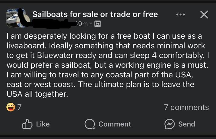 Sailboats for sale or trade or free 9m I am desperately looking for a free boat I can use as a liveaboard. Ideally something that needs minimal work to get it Bluewater ready and can sleep 4 comfortably. I would prefer a sailboat, but a working engine is a must. I am willing to travel to any coastal part of the USA, east or west coast. The ultimate plan is to leave the USA all together. 7 7 comments B Like Comment Send