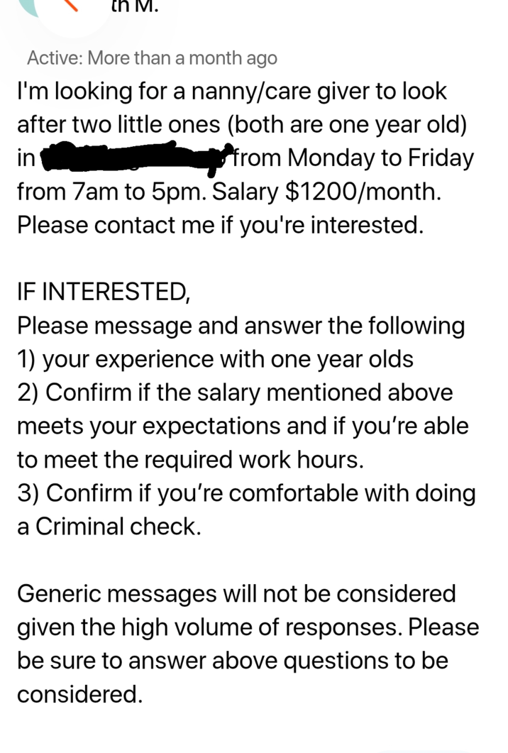 th M. Active: More than a month ago I'm looking for a nanny/care giver to look after two little ones (both are one year old) ☐ from Monday to Friday in from 7am to 5pm. Salary $1200/month. Please contact me if you're interested. IF INTERESTED, Please message and answer the following 1) your experience with one year olds 2) Confirm if the salary mentioned above meets your expectations and if you're able to meet the required work hours. 3) Confirm if you're comfortable with doing a Criminal check. Generic messages will not be considered given the high volume of responses. Please be sure to answer above questions to be considered.
