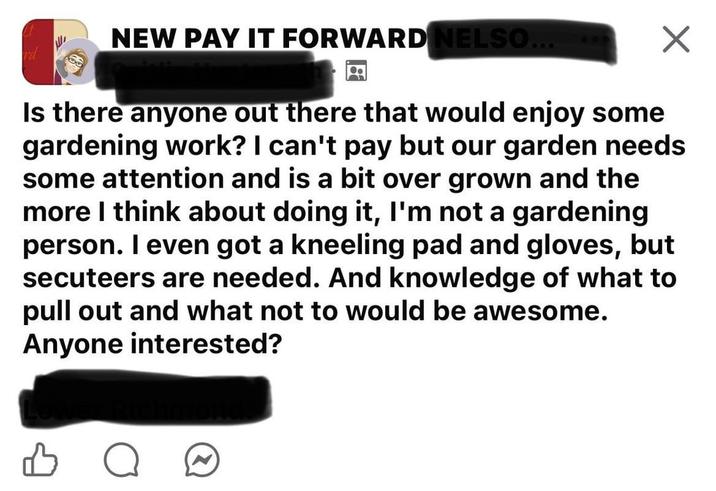 NEW PAY IT FORWARD NELSO... Is there anyone out there that would enjoy some gardening work? I can't pay but our garden needs some attention and is a bit over grown and the more I think about doing it, I'm not a gardening person. I even got a kneeling pad and gloves, but secuteers are needed. And knowledge of what to pull out and what not to would be awesome. Anyone interested? о
