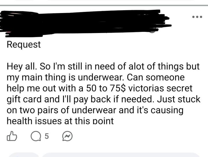 Request Hey all. So I'm still in need of alot of things but my main thing is underwear. Can someone help me out with a 50 to 75$ victorias secret gift card and I'll pay back if needed. Just stuck on two pairs of underwear and it's causing health issues at this point B Q 5 ☑