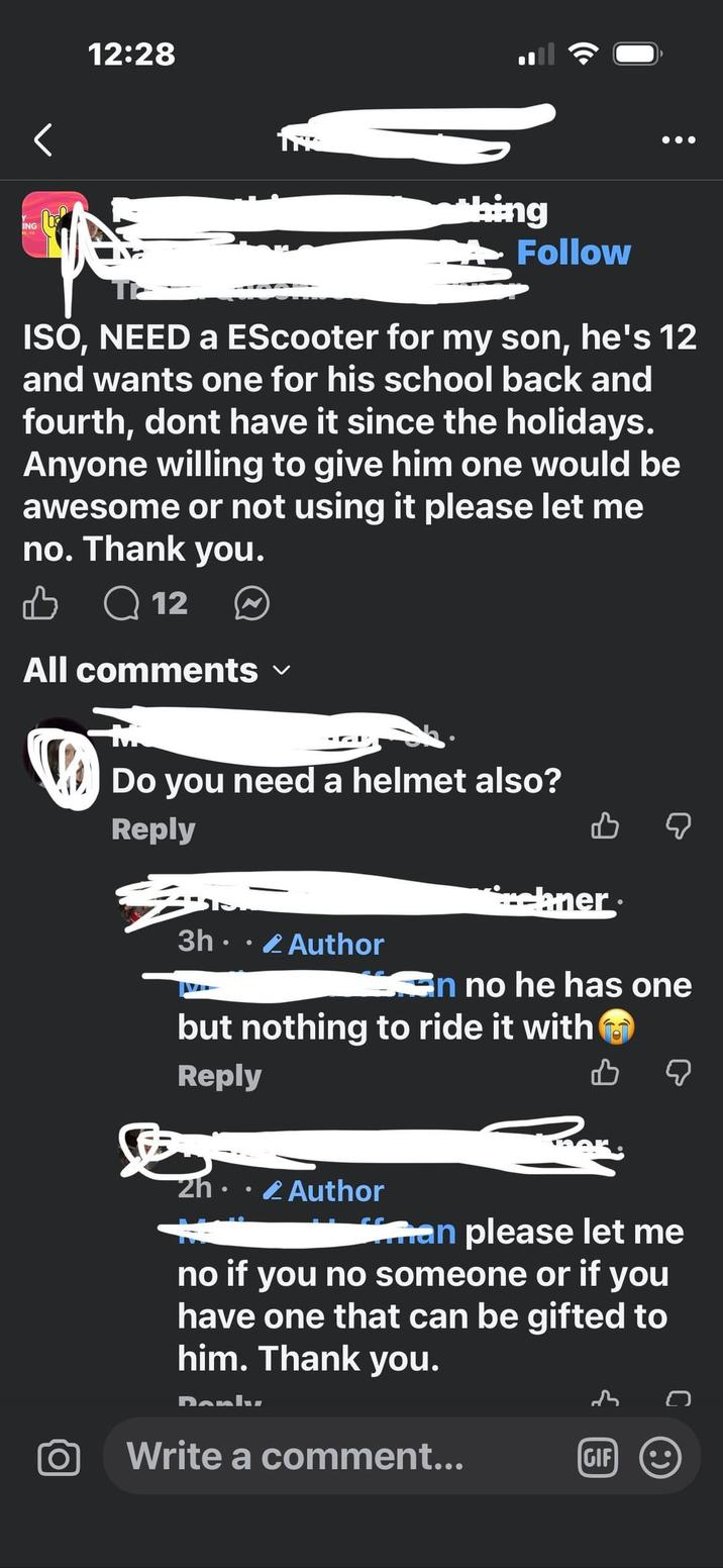 ING 12:28 hing Follow ISO, NEED a EScooter for my son, he's 12 and wants one for his school back and fourth, dont have it since the holidays. Anyone willing to give him one would be awesome or not using it please let me no. Thank you. Q12 All comments ✓ Do you need a helmet also? Reply bner 3h Author an no he has one but nothing to ride it with Reply 2h. Author “man please let me no if you no someone or if you have one that can be gifted to him. Thank you. Danly Write a comment... GIF