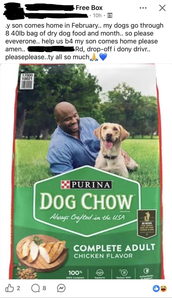 Free Box 10h y son comes home in February.. my dogs go through 8 40lb bag of dry dog food and month.. so please eveverone.. help us b4 my son comes home please 3Rd, drop-off i dony drivr.. amen.. pleaseplease..ty all so much A B 2 17800 10021 PURINA DOG CHOW Always Crafted in the USA FISE SERVICE ○ 8 COMPLETE ADULT CHICKEN FLAVOR 100% 100% Complete Packed with Antigeidents To Seppart