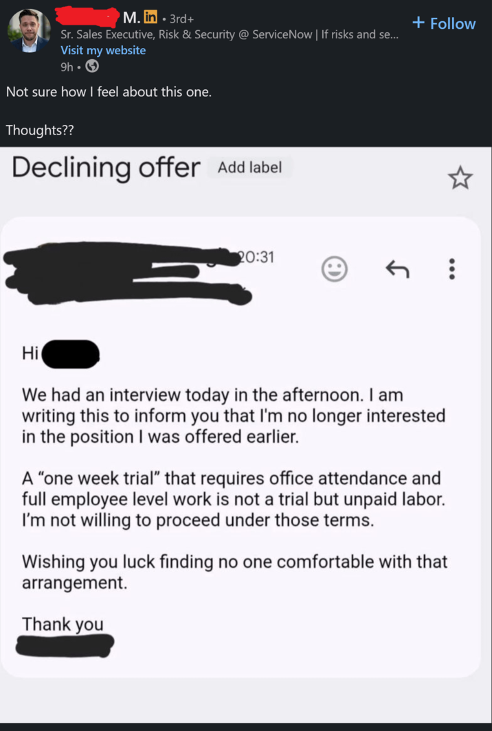 M. in • 3rd+ Sr. Sales Executive, Risk & Security @ ServiceNow | If risks and se... Visit my website 9h⚫ Not sure how I feel about this one. Thoughts?? Declining offer Add label + Follow 20:31 ← ... Hi We had an interview today in the afternoon. I am writing this to inform you that I'm no longer interested in the position I was offered earlier. A "one week trial" that requires office attendance and full employee level work is not a trial but unpaid labor. I'm not willing to proceed under those terms. Wishing you luck finding no one comfortable with that arrangement. Thank you