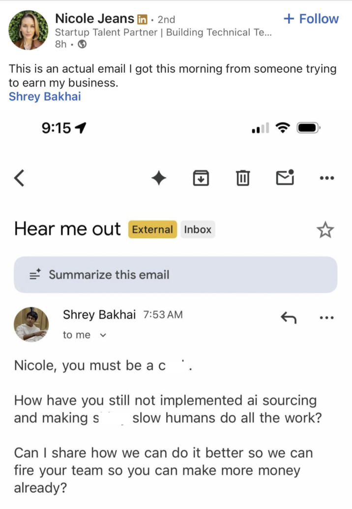 Nicole Jeans in ⚫ 2nd Startup Talent Partner | Building Technical Te... 8h → + Follow This is an actual email I got this morning from someone trying to earn my business. Shrey Bakhai 9:151 < Hear me out External Inbox =Summarize this email Shrey Bakhai 7:53 AM to me Nicole, you must be a c .. How have you still not implemented ai sourcing and making s slow humans do all the work? Can I share how we can do it better so we can fire your team so you can make more money already? ... ...