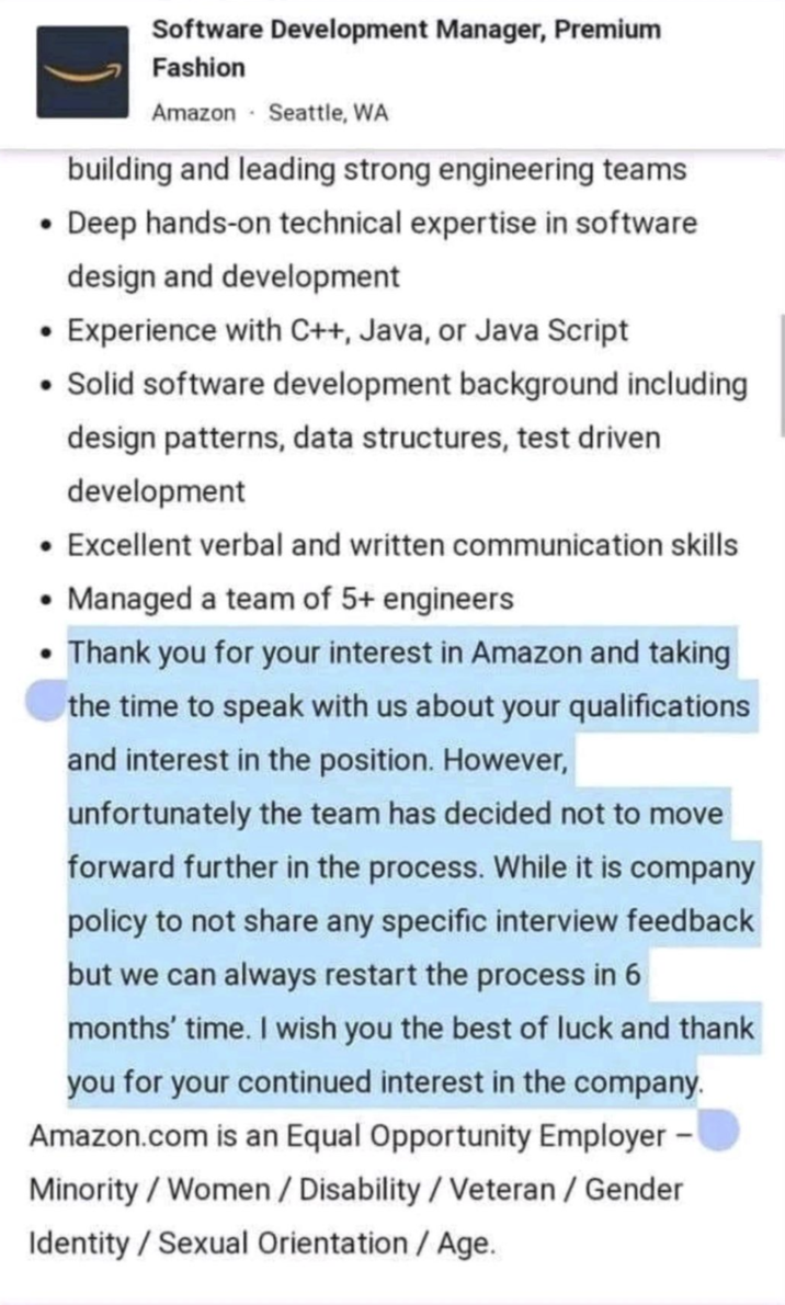 Software Development Manager, Premium Fashion Amazon Seattle, WA building and leading strong engineering teams • Deep hands-on technical expertise in software design and development • Experience with C++, Java, or Java Script • Solid software development background including design patterns, data structures, test driven development • Excellent verbal and written communication skills • Managed a team of 5+ engineers Thank you for your interest in Amazon and taking the time to speak with us about your qualifications and interest in the position. However, unfortunately the team has decided not to move forward further in the process. While it is company policy to not share any specific interview feedback but we can always restart the process in 6 months' time. I wish you the best of luck and thank you for your continued interest in the company. Amazon.com is an Equal Opportunity Employer - Minority/Women / Disability/Veteran/Gender Identity / Sexual Orientation/Age.
