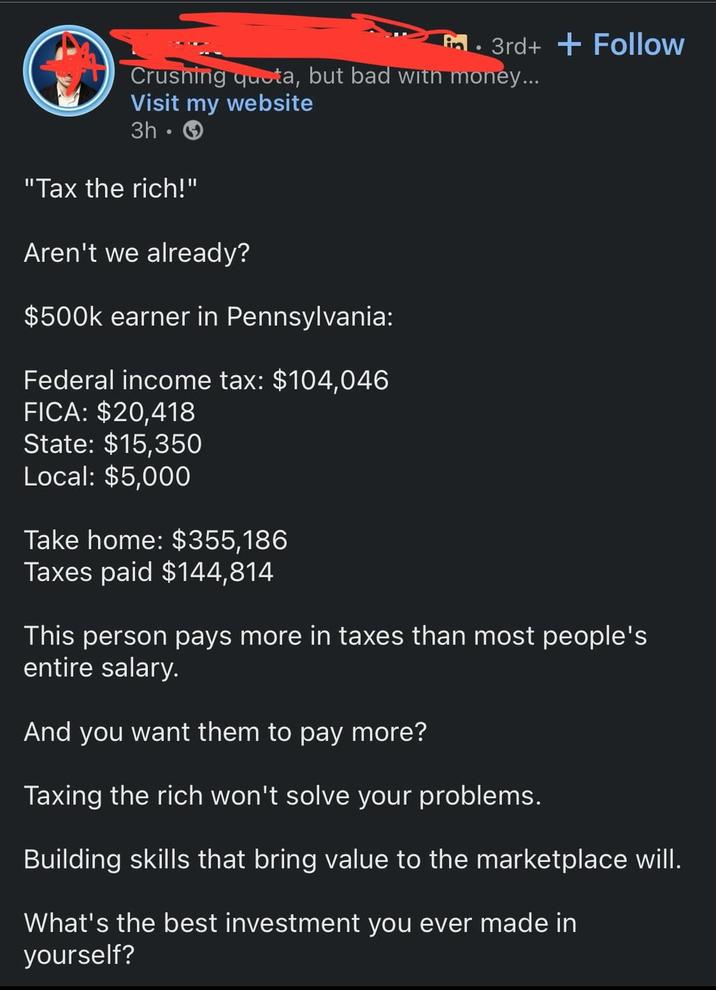 3rd++Follow Crushing quota, but bad with money... Visit my website 3h-> "Tax the rich!" Aren't we already? $500k earner in Pennsylvania: Federal income tax: $104,046 FICA: $20,418 State: $15,350 Local: $5,000 Take home: $355,186 Taxes paid $144,814 This person pays more in taxes than most people's entire salary. And you want them to pay more? Taxing the rich won't solve your problems. Building skills that bring value to the marketplace will. What's the best investment you ever made in yourself?