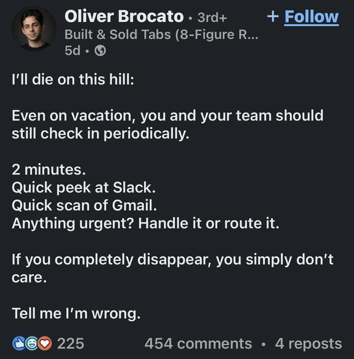 Oliver Brocato · 3rd+ • Built & Sold Tabs (8-Figure R... 5d-> I'll die on this hill: + Follow Even on vacation, you and your team should still check in periodically. 2 minutes. Quick peek at Slack. Quick scan of Gmail. Anything urgent? Handle it or route it. If you completely disappear, you simply don't care. Tell me I'm wrong. 225 454 comments • 4 reposts