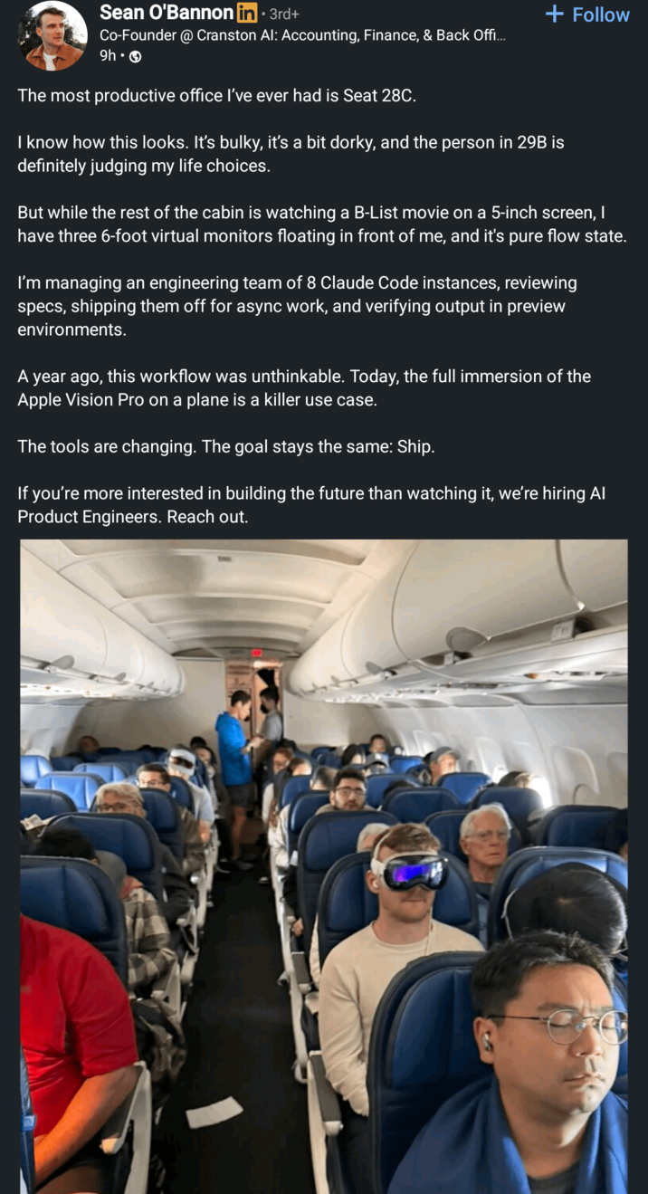 Sean O'Bannon in ⚫ 3rd+ Co-Founder @ Cranston Al: Accounting, Finance, & Back Offi... 9h-> The most productive office I've ever had is Seat 28C. + Follow I know how this looks. It's bulky, it's a bit dorky, and the person in 29B is definitely judging my life choices. But while the rest of the cabin is watching a B-List movie on a 5-inch screen, I have three 6-foot virtual monitors floating in front of me, and it's pure flow state. I'm managing an engineering team of 8 Claude Code instances, reviewing specs, shipping them off for async work, and verifying output in preview environments. A year ago, this workflow was unthinkable. Today, the full immersion of the Apple Vision Pro on a plane is a killer use case. The tools are changing. The goal stays the same: Ship. If you're more interested in building the future than watching it, we're hiring Al Product Engineers. Reach out.