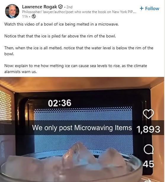 Lawrence Rogak. 2nd Philosopher/lawyer/author/poet who wrote the book on New York PIP..... 11h Watch this video of a bowl of ice being melted in a microwave. Notice that that the ice is piled far above the rim of the bowl. + Follow Then, when the ice is all melted, notice that the water level is below the rim of the bowl. Now: explain to me how melting ice can cause sea levels to rise, as the climate alarmists warn us. 02:36 We only post Microwaving Items 1,893 a 45