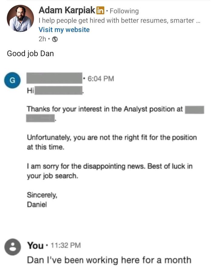 Adam Karpiak in. Following I help people get hired with better resumes, smarter... Visit my website 2h > Good job Dan G Hi ⚫6:04 PM Thanks for your interest in the Analyst position at | Unfortunately, you are not the right fit for the position at this time. I am sorry for the disappointing news. Best of luck in your job search. Sincerely, Daniel You 11:32 PM Dan I've been working here for a month