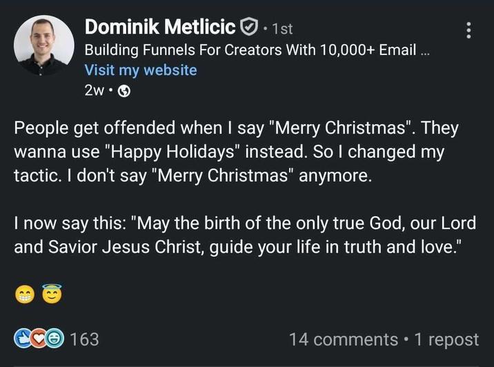Dominik Metlicic 1st Building Funnels For Creators With 10,000+ Email ... Visit my website 2w. People get offended when I say "Merry Christmas". They wanna use "Happy Holidays" instead. So I changed my tactic. I don't say "Merry Christmas" anymore. I now say this: "May the birth of the only true God, our Lord and Savior Jesus Christ, guide your life in truth and love." CCO 163 14 comments • 1 repost